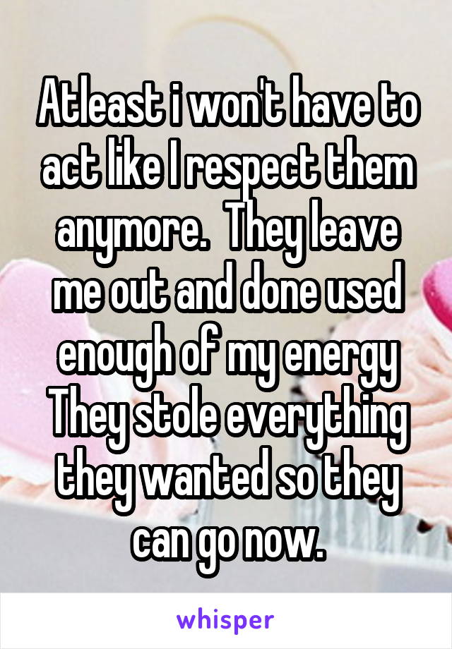 Atleast i won't have to act like I respect them anymore.  They leave me out and done used enough of my energy They stole everything they wanted so they can go now.