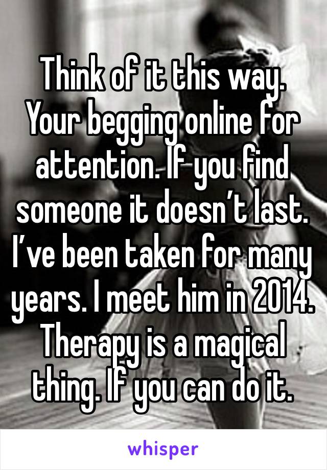 Think of it this way. Your begging online for attention. If you find someone it doesn’t last. I’ve been taken for many years. I meet him in 2014. Therapy is a magical thing. If you can do it. 