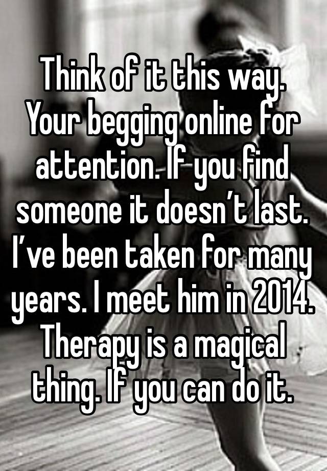 Think of it this way. Your begging online for attention. If you find someone it doesn’t last. I’ve been taken for many years. I meet him in 2014. Therapy is a magical thing. If you can do it. 