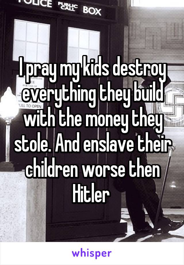 I pray my kids destroy everything they build with the money they stole. And enslave their children worse then Hitler 