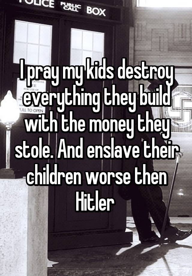 I pray my kids destroy everything they build with the money they stole. And enslave their children worse then Hitler 