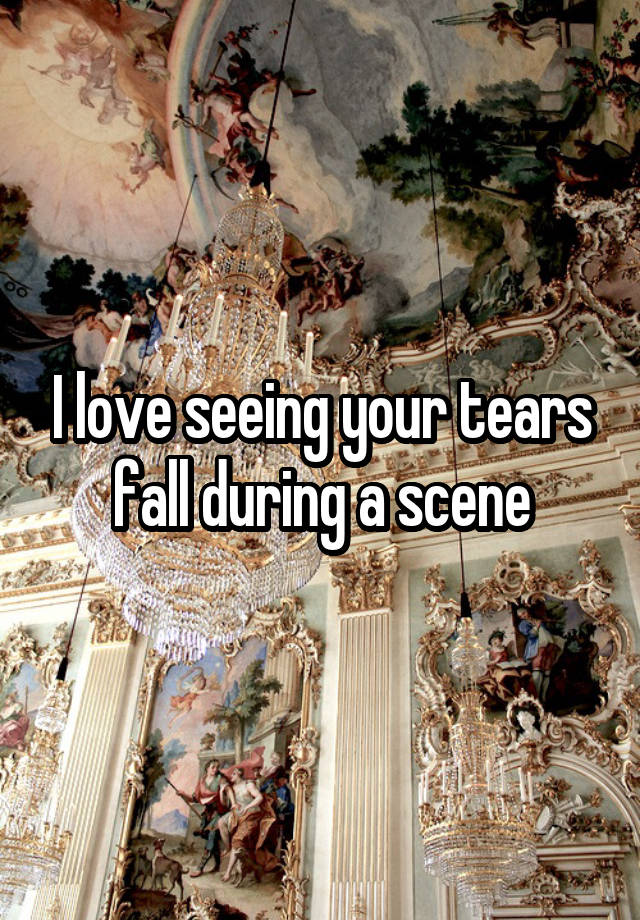 I love seeing your tears fall during a scene