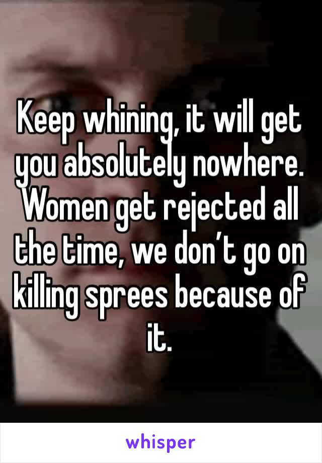 Keep whining, it will get you absolutely nowhere. Women get rejected all the time, we don’t go on killing sprees because of it. 