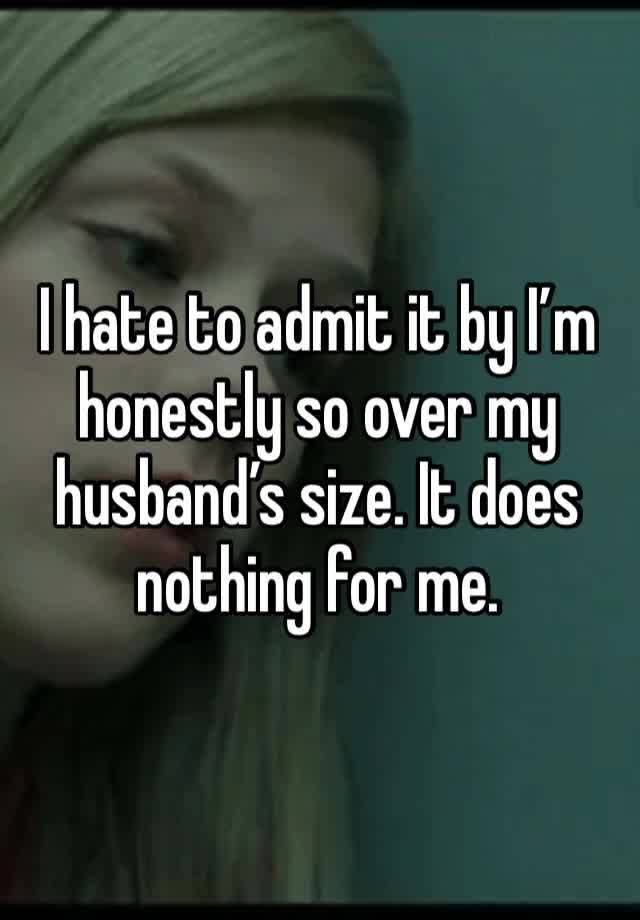 I hate to admit it by I’m honestly so over my husband’s size. It does nothing for me.