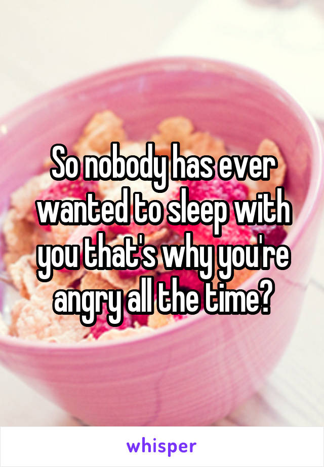 So nobody has ever wanted to sleep with you that's why you're angry all the time?