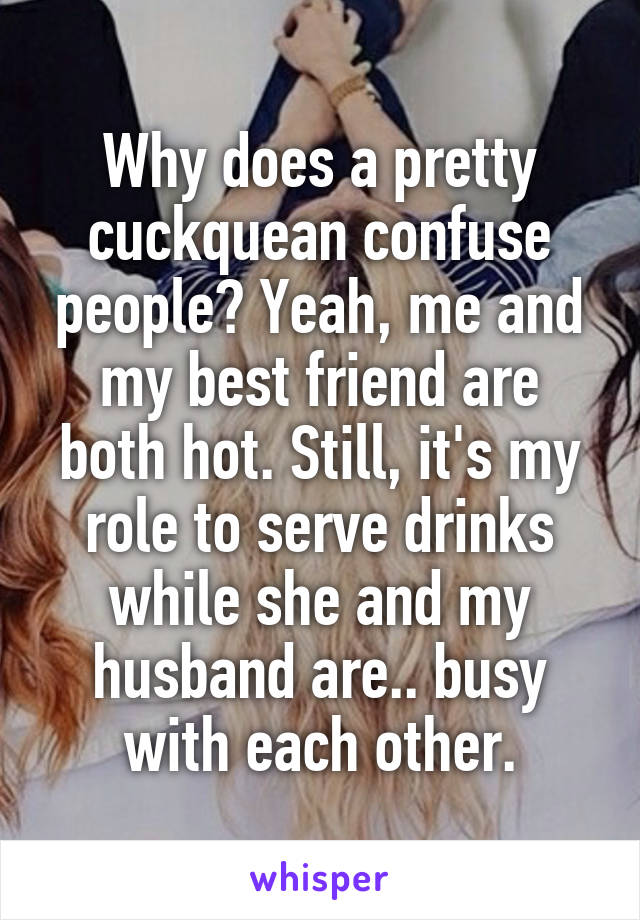 Why does a pretty cuckquean confuse people? Yeah, me and my best friend are both hot. Still, it's my role to serve drinks while she and my husband are.. busy with each other.