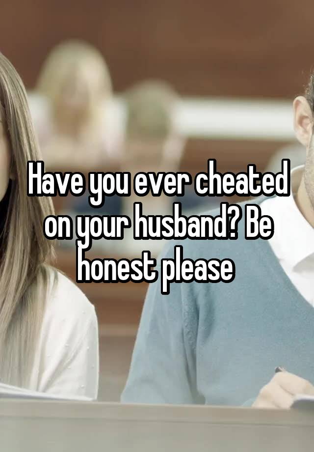 Have you ever cheated on your husband? Be honest please 