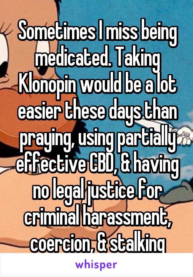 Sometimes I miss being medicated. Taking Klonopin would be a lot easier these days than praying, using partially effective CBD, & having no legal justice for criminal harassment, coercion, & stalking