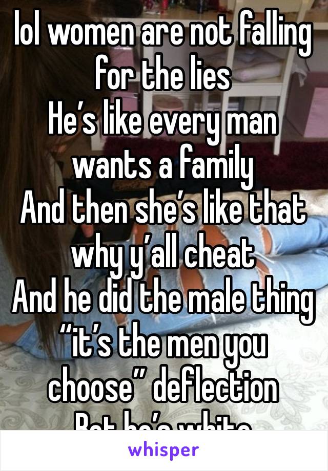 lol women are not falling for the lies 
He’s like every man wants a family 
And then she’s like that why y’all cheat 
And he did the male thing “it’s the men you choose” deflection
Bet he’s white