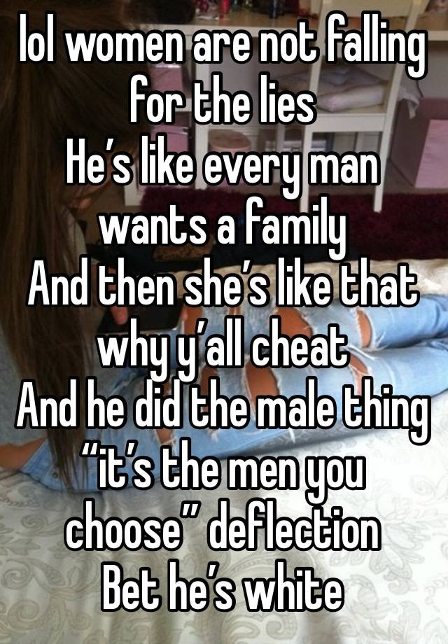 lol women are not falling for the lies 
He’s like every man wants a family 
And then she’s like that why y’all cheat 
And he did the male thing “it’s the men you choose” deflection
Bet he’s white