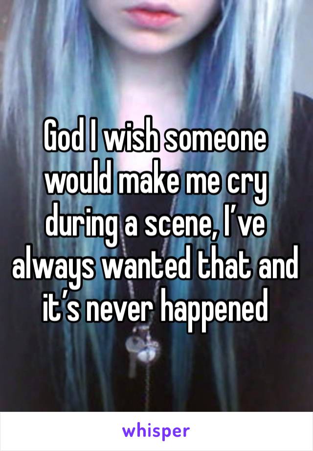 God I wish someone would make me cry during a scene, I’ve always wanted that and it’s never happened 
