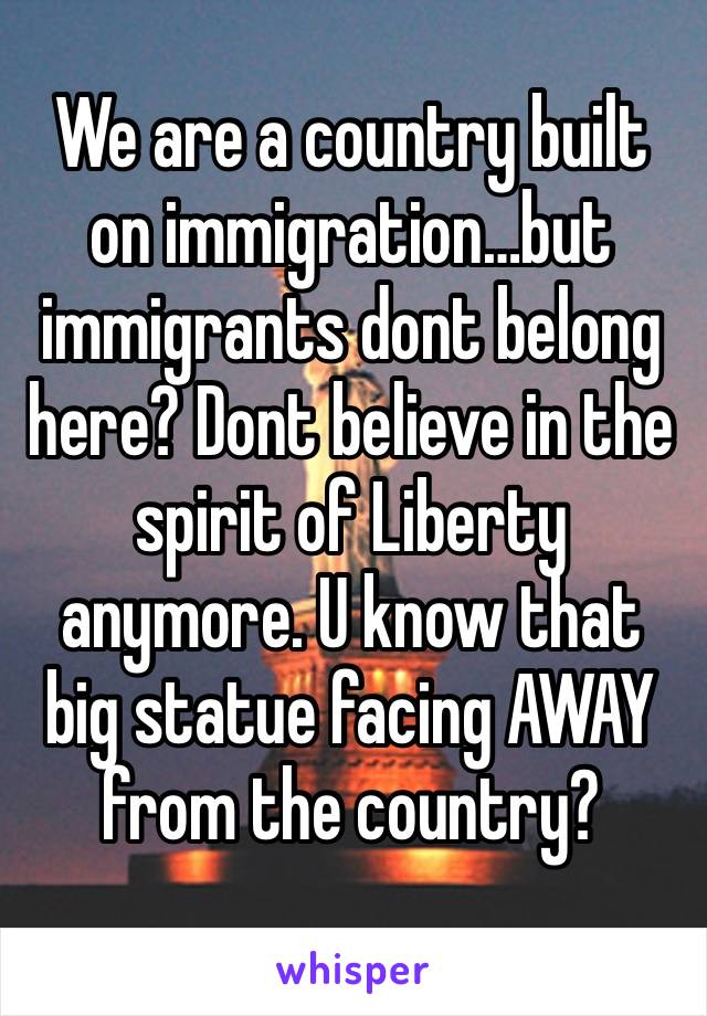 We are a country built on immigration…but immigrants dont belong here? Dont believe in the spirit of Liberty anymore. U know that big statue facing AWAY from the country? 