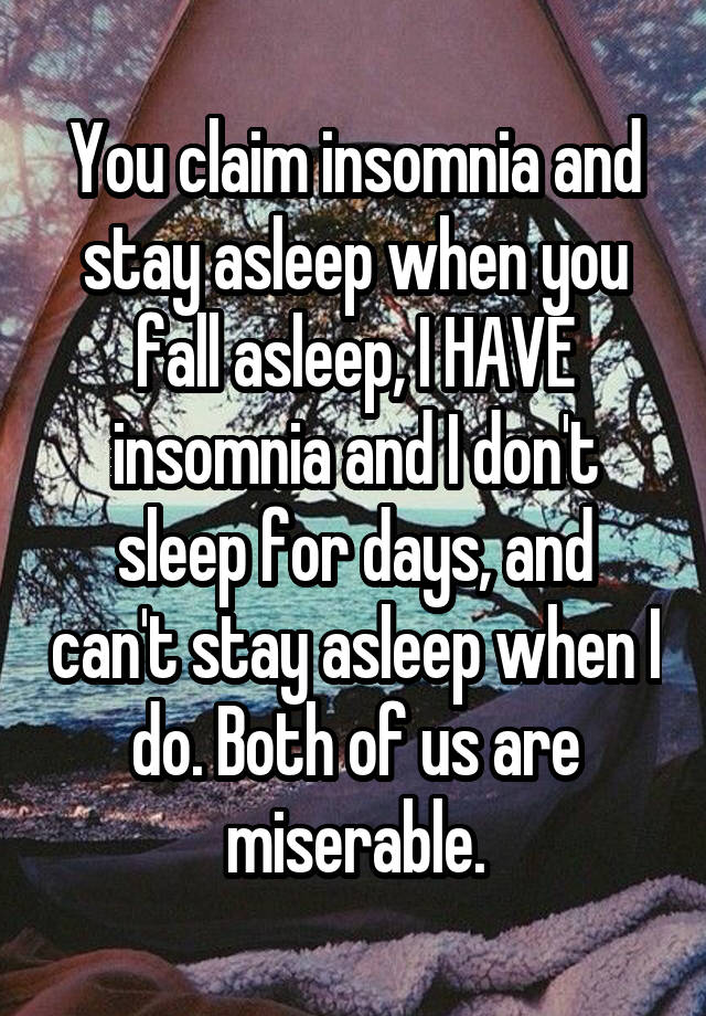 You claim insomnia and stay asleep when you fall asleep, I HAVE insomnia and I don't sleep for days, and can't stay asleep when I do. Both of us are miserable.