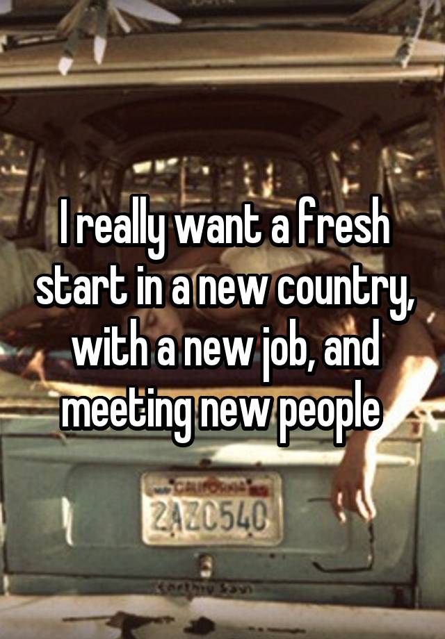 I really want a fresh start in a new country, with a new job, and meeting new people 