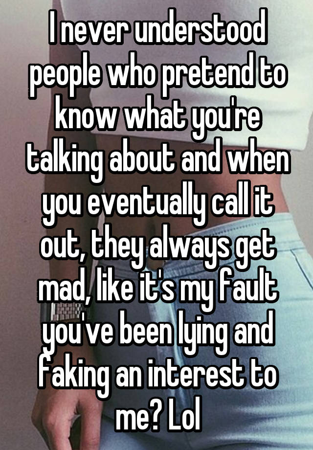 I never understood people who pretend to know what you're talking about and when you eventually call it out, they always get mad, like it's my fault you've been lying and faking an interest to me? Lol