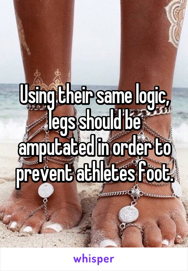 Using their same logic, legs should be amputated in order to prevent athletes foot.