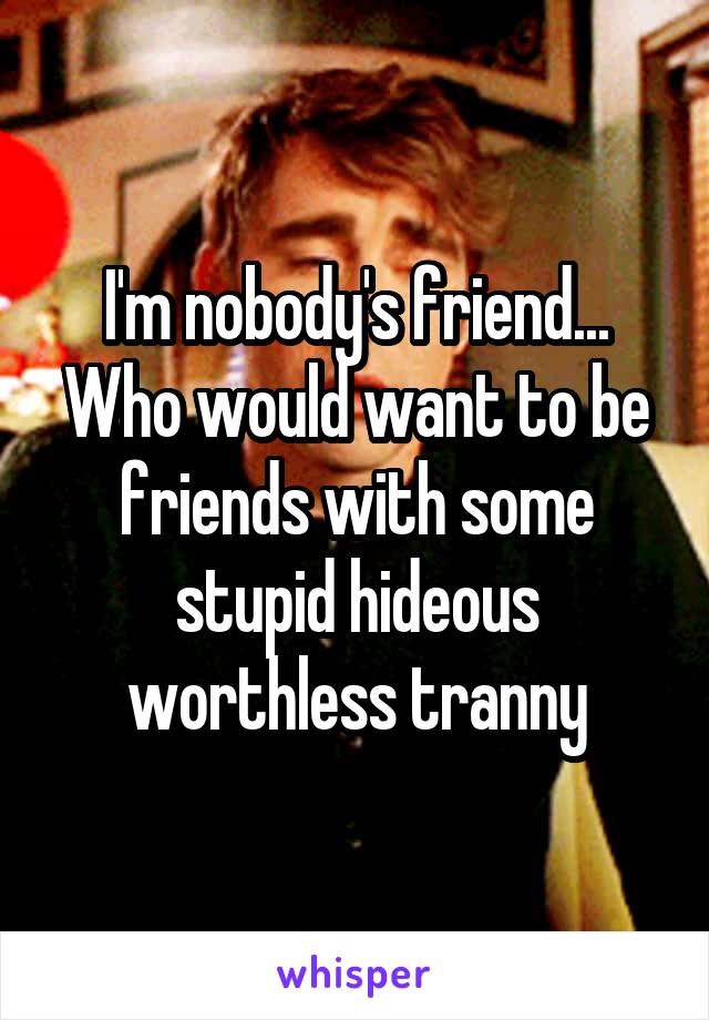 I'm nobody's friend... Who would want to be friends with some stupid hideous worthless tranny