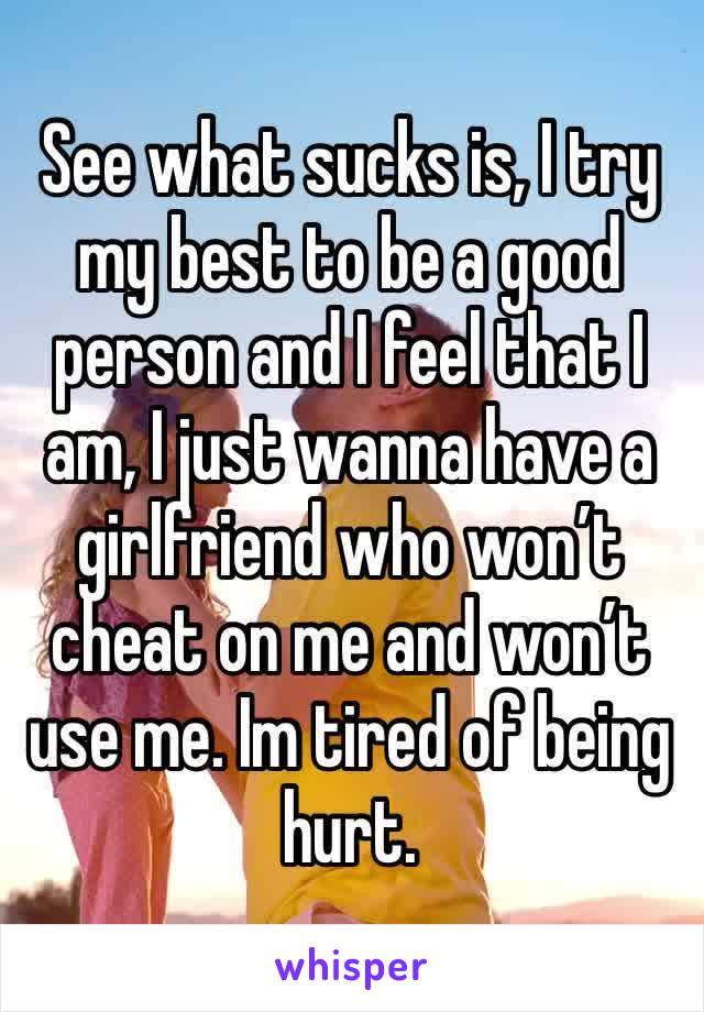 See what sucks is, I try my best to be a good person and I feel that I am, I just wanna have a girlfriend who won’t cheat on me and won’t use me. Im tired of being hurt.