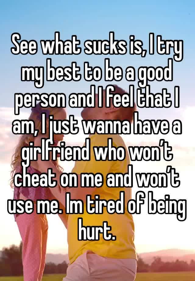 See what sucks is, I try my best to be a good person and I feel that I am, I just wanna have a girlfriend who won’t cheat on me and won’t use me. Im tired of being hurt.