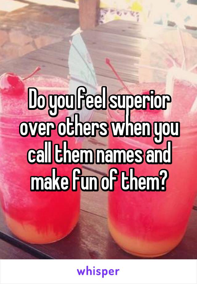 Do you feel superior over others when you call them names and make fun of them?