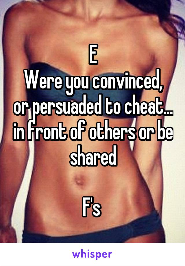 E
Were you convinced, or persuaded to cheat... in front of others or be shared

F's 