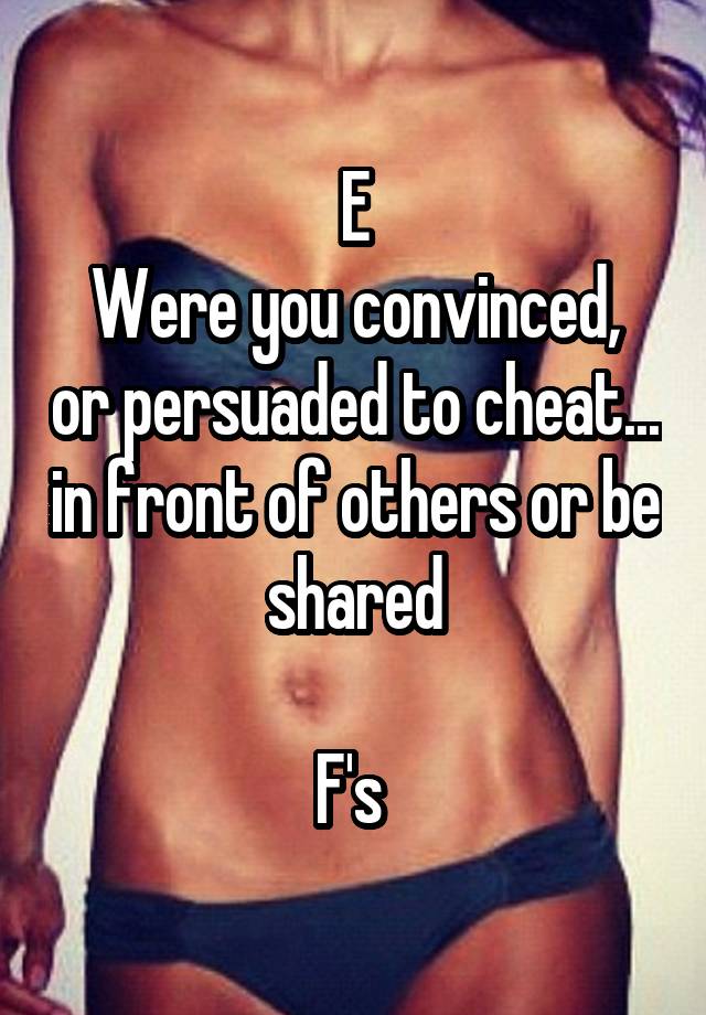 E
Were you convinced, or persuaded to cheat... in front of others or be shared

F's 