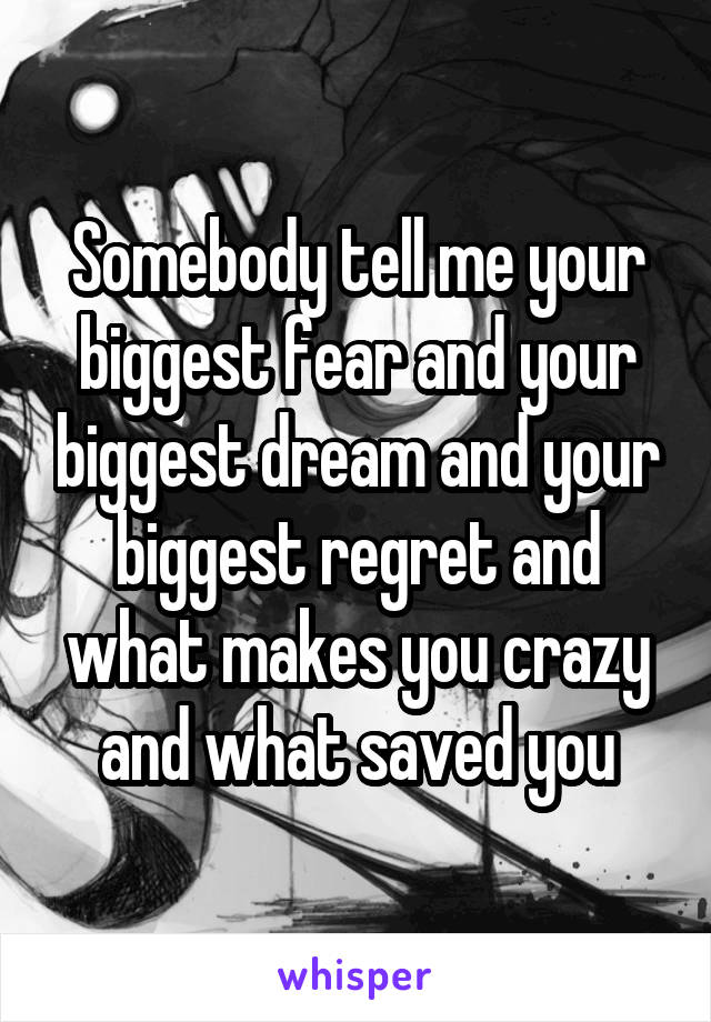 Somebody tell me your biggest fear and your biggest dream and your biggest regret and what makes you crazy and what saved you