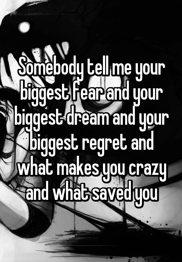 Somebody tell me your biggest fear and your biggest dream and your biggest regret and what makes you crazy and what saved you