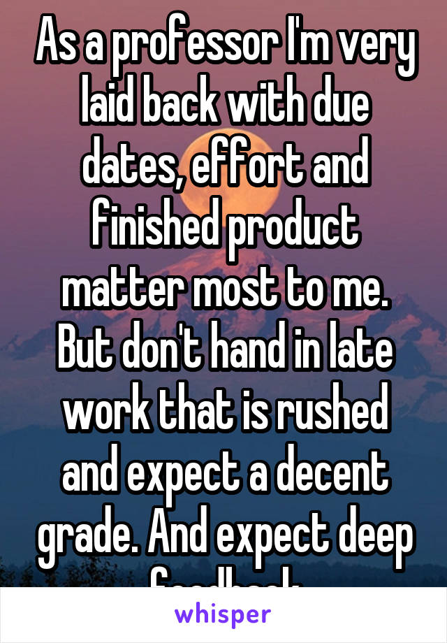 As a professor I'm very laid back with due dates, effort and finished product matter most to me. But don't hand in late work that is rushed and expect a decent grade. And expect deep feedback