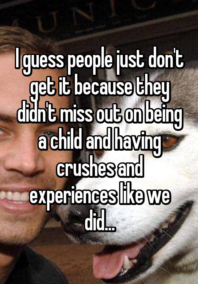 I guess people just don't get it because they didn't miss out on being a child and having crushes and experiences like we did...