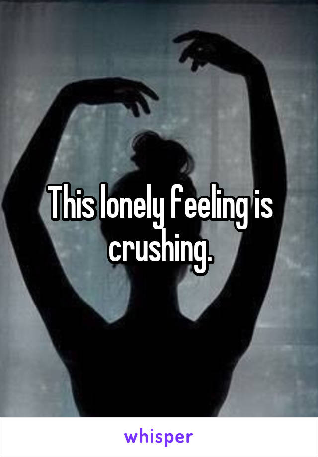 This lonely feeling is crushing.