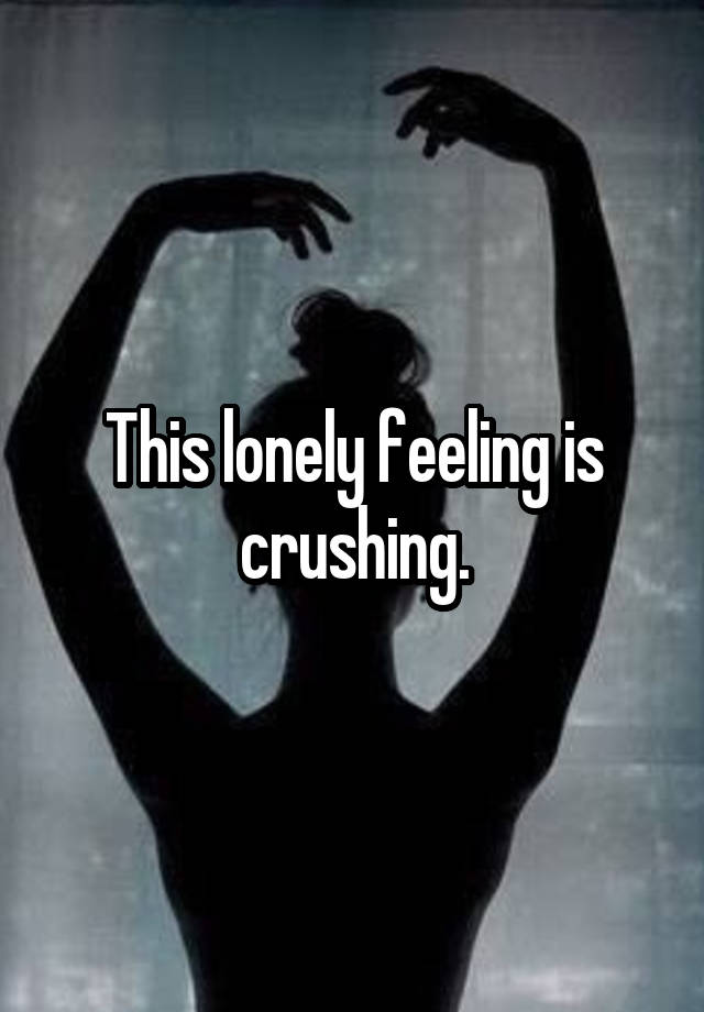 This lonely feeling is crushing.