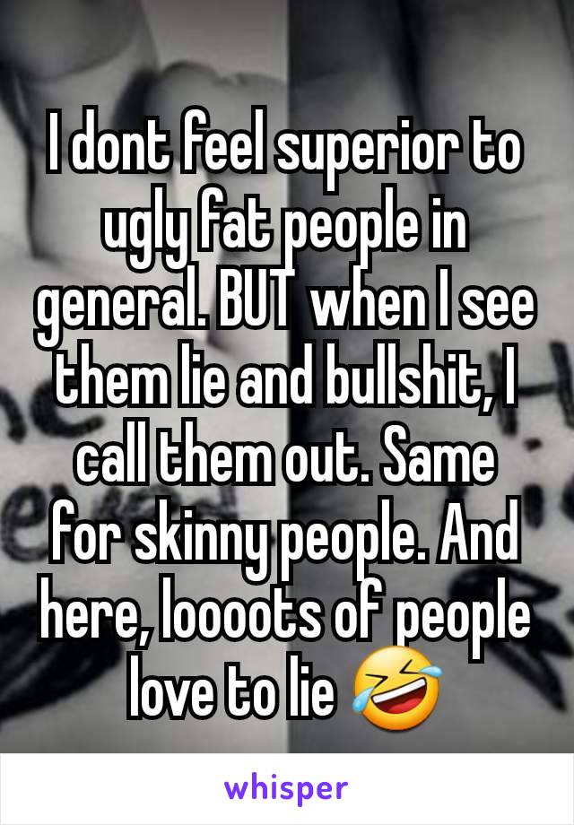 I dont feel superior to ugly fat people in general. BUT when I see them lie and bullshit, I call them out. Same for skinny people. And here, loooots of people love to lie 🤣