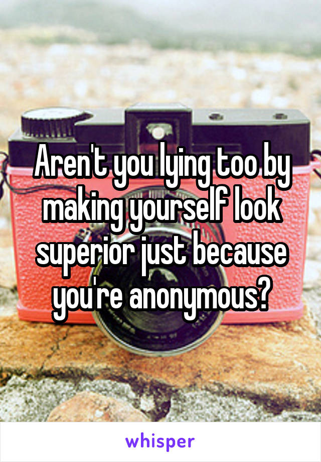 Aren't you lying too by making yourself look superior just because you're anonymous?