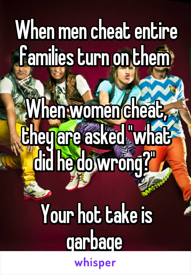 When men cheat entire families turn on them 

When women cheat, they are asked "what did he do wrong?" 

Your hot take is garbage 