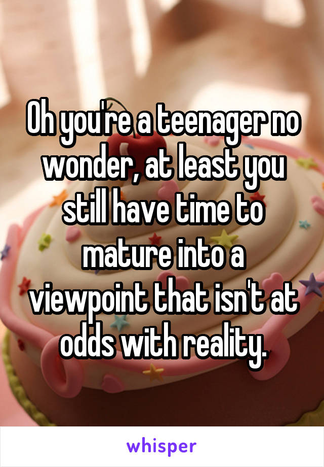 Oh you're a teenager no wonder, at least you still have time to mature into a viewpoint that isn't at odds with reality.