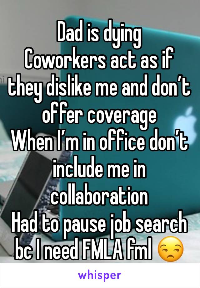 Dad is dying
Coworkers act as if they dislike me and don’t offer coverage 
When I’m in office don’t include me in collaboration
Had to pause job search bc I need FMLA fml 😒