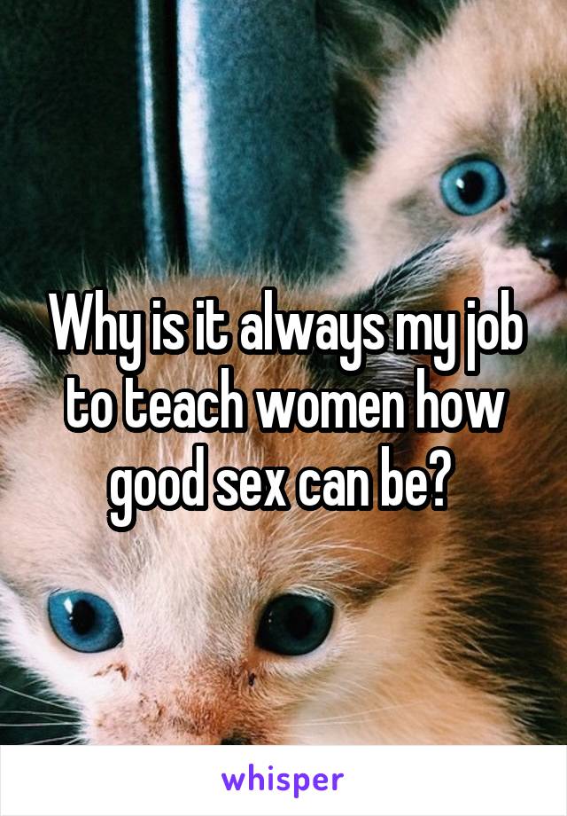 Why is it always my job to teach women how good sex can be? 