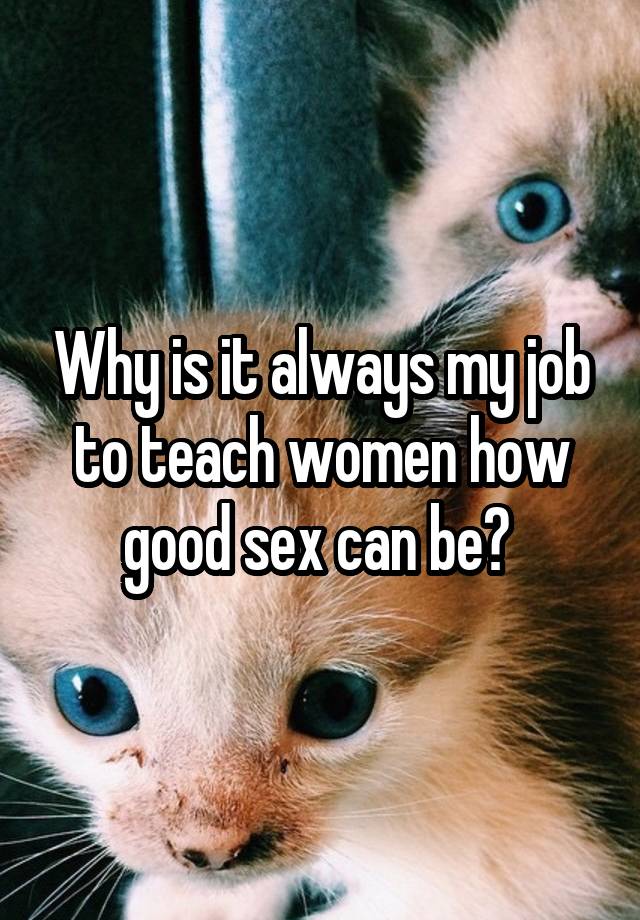 Why is it always my job to teach women how good sex can be? 