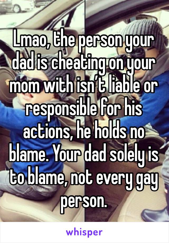 Lmao, the person your dad is cheating on your mom with isn’t liable or responsible for his actions, he holds no blame. Your dad solely is to blame, not every gay person.