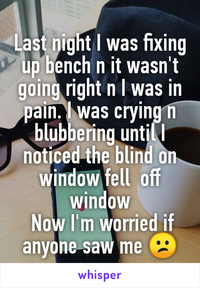 Last night I was fixing up bench n it wasn't going right n I was in pain. I was crying n blubbering until I noticed the blind on window fell  off window
 Now I'm worried if anyone saw me 😕