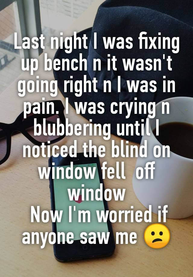 Last night I was fixing up bench n it wasn't going right n I was in pain. I was crying n blubbering until I noticed the blind on window fell  off window
 Now I'm worried if anyone saw me 😕