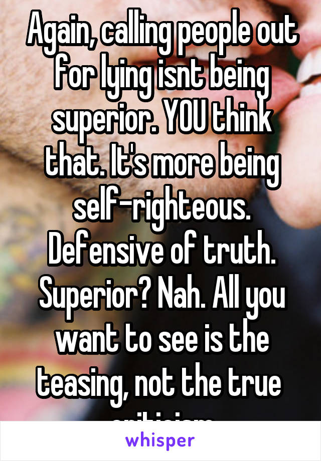 Again, calling people out for lying isnt being superior. YOU think that. It's more being self-righteous. Defensive of truth. Superior? Nah. All you want to see is the teasing, not the true  criticism