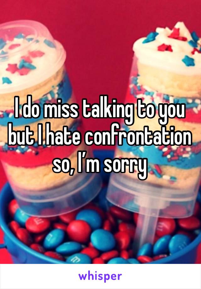 I do miss talking to you but I hate confrontation so, I’m sorry