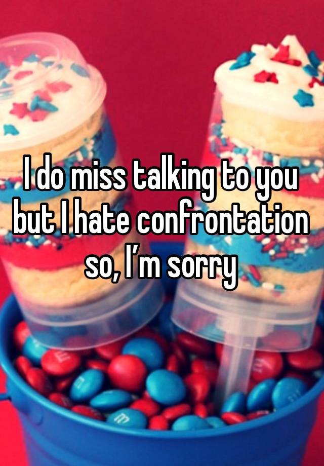 I do miss talking to you but I hate confrontation so, I’m sorry