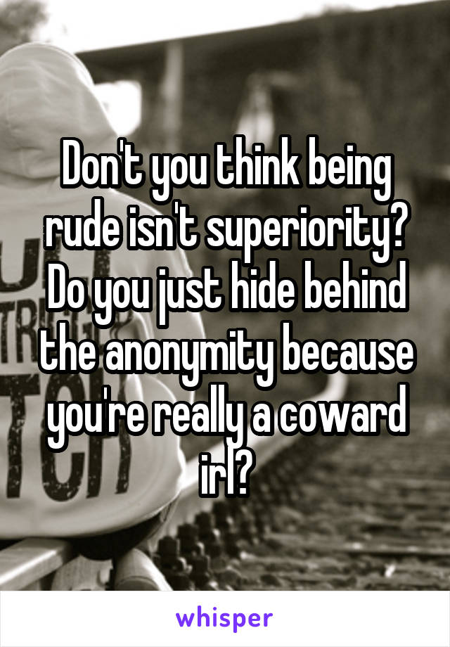 Don't you think being rude isn't superiority? Do you just hide behind the anonymity because you're really a coward irl?