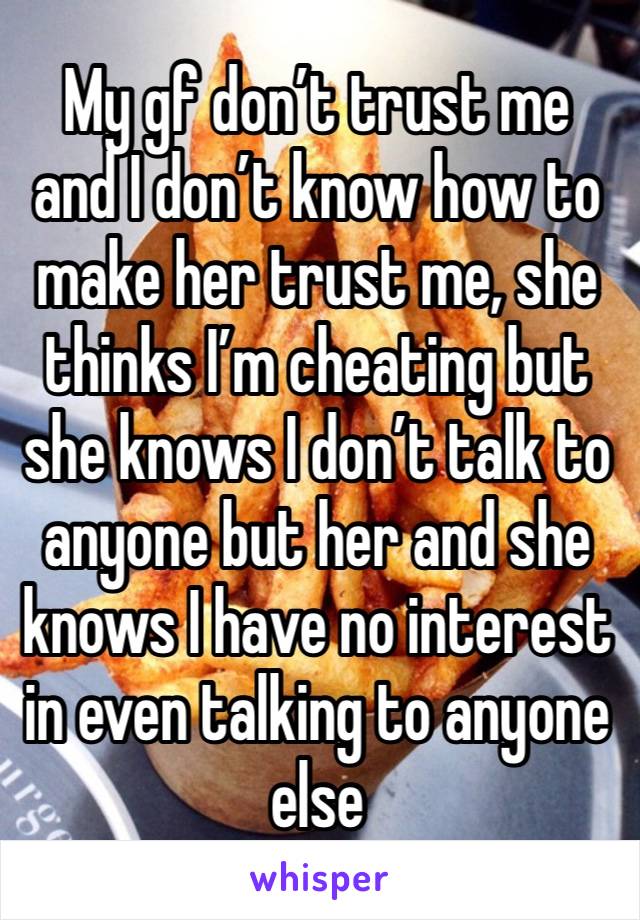 My gf don’t trust me and I don’t know how to make her trust me, she thinks I’m cheating but she knows I don’t talk to anyone but her and she knows I have no interest in even talking to anyone else