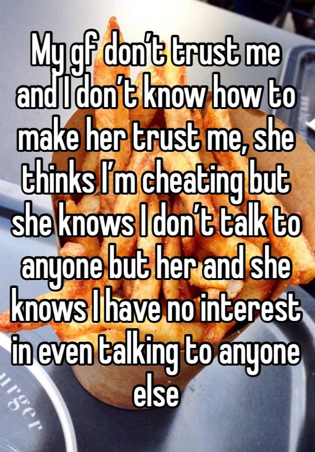 My gf don’t trust me and I don’t know how to make her trust me, she thinks I’m cheating but she knows I don’t talk to anyone but her and she knows I have no interest in even talking to anyone else