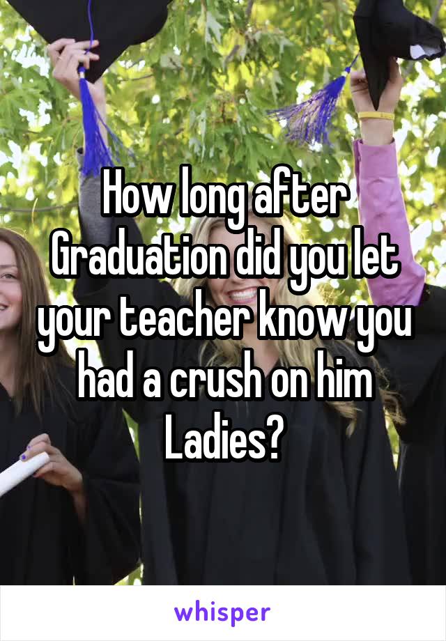 How long after Graduation did you let your teacher know you had a crush on him Ladies?