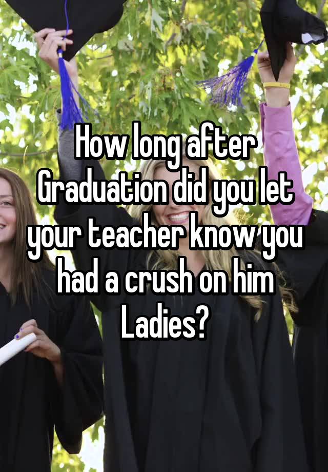 How long after Graduation did you let your teacher know you had a crush on him Ladies?